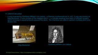  Leibniz Calculator
- It was invented by Gottfried Wilhelm von Leibniz , a German mathematician in 1671. It was also known as
Step Reckoner . It was consists of the stepped drum — a cylinder bearing nine teeth of different lengths
which increase in equal amounts around the drum. This machine was able to perform multiplication and
division too.
Step Reckoner Gottfried Wilhelm von Leibniz
© Aviyal Presentations : https://aviyalpresentations.wordpress.com/
 