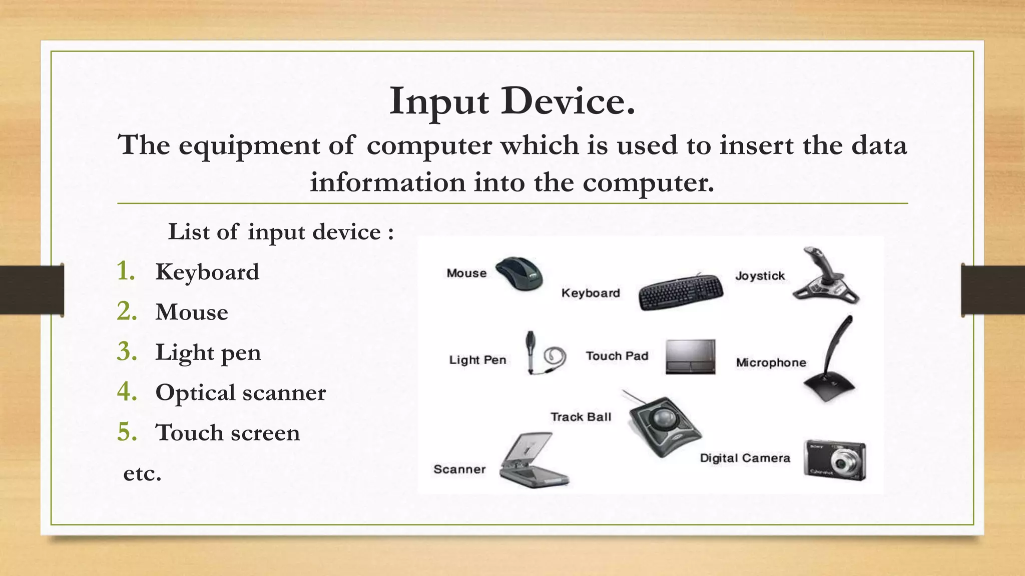 Input Device.
The equipment of computer which is used to insert the data
information into the computer.
List of input device :
1. Keyboard
2. Mouse
3. Light pen
4. Optical scanner
5. Touch screen
etc.
 
