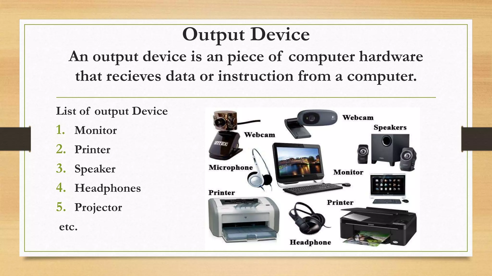 Output Device
An output device is an piece of computer hardware
that recieves data or instruction from a computer.
List of output Device
1. Monitor
2. Printer
3. Speaker
4. Headphones
5. Projector
etc.
 