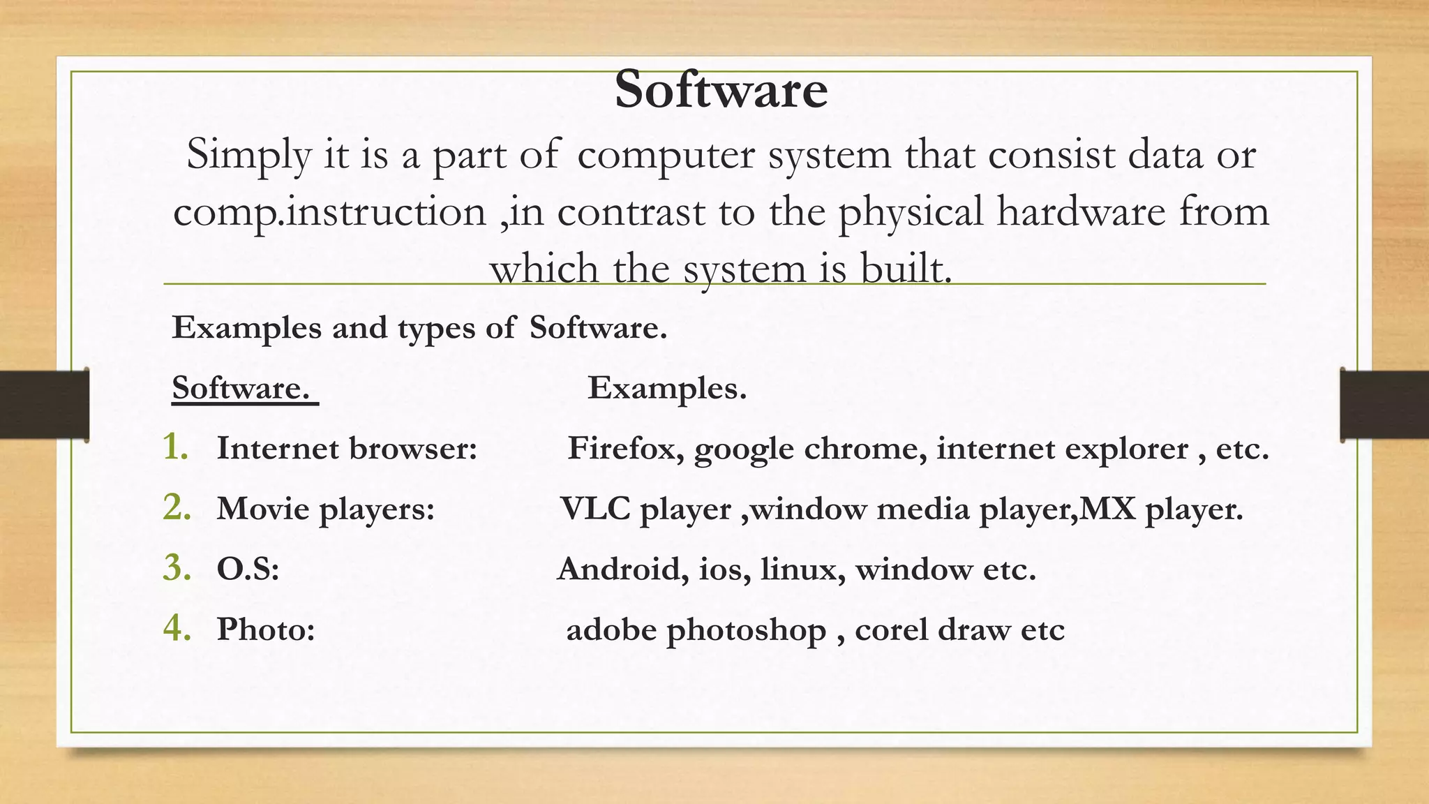 Software
Simply it is a part of computer system that consist data or
comp.instruction ,in contrast to the physical hardware from
which the system is built.
Examples and types of Software.
Software. Examples.
1. Internet browser: Firefox, google chrome, internet explorer , etc.
2. Movie players: VLC player ,window media player,MX player.
3. O.S: Android, ios, linux, window etc.
4. Photo: adobe photoshop , corel draw etc
 