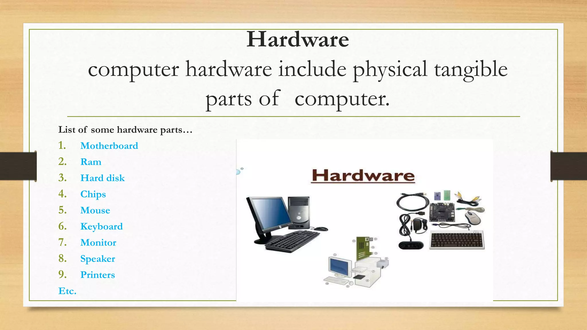 Hardware
computer hardware include physical tangible
parts of computer.
List of some hardware parts…
1. Motherboard
2. Ram
3. Hard disk
4. Chips
5. Mouse
6. Keyboard
7. Monitor
8. Speaker
9. Printers
Etc.
 