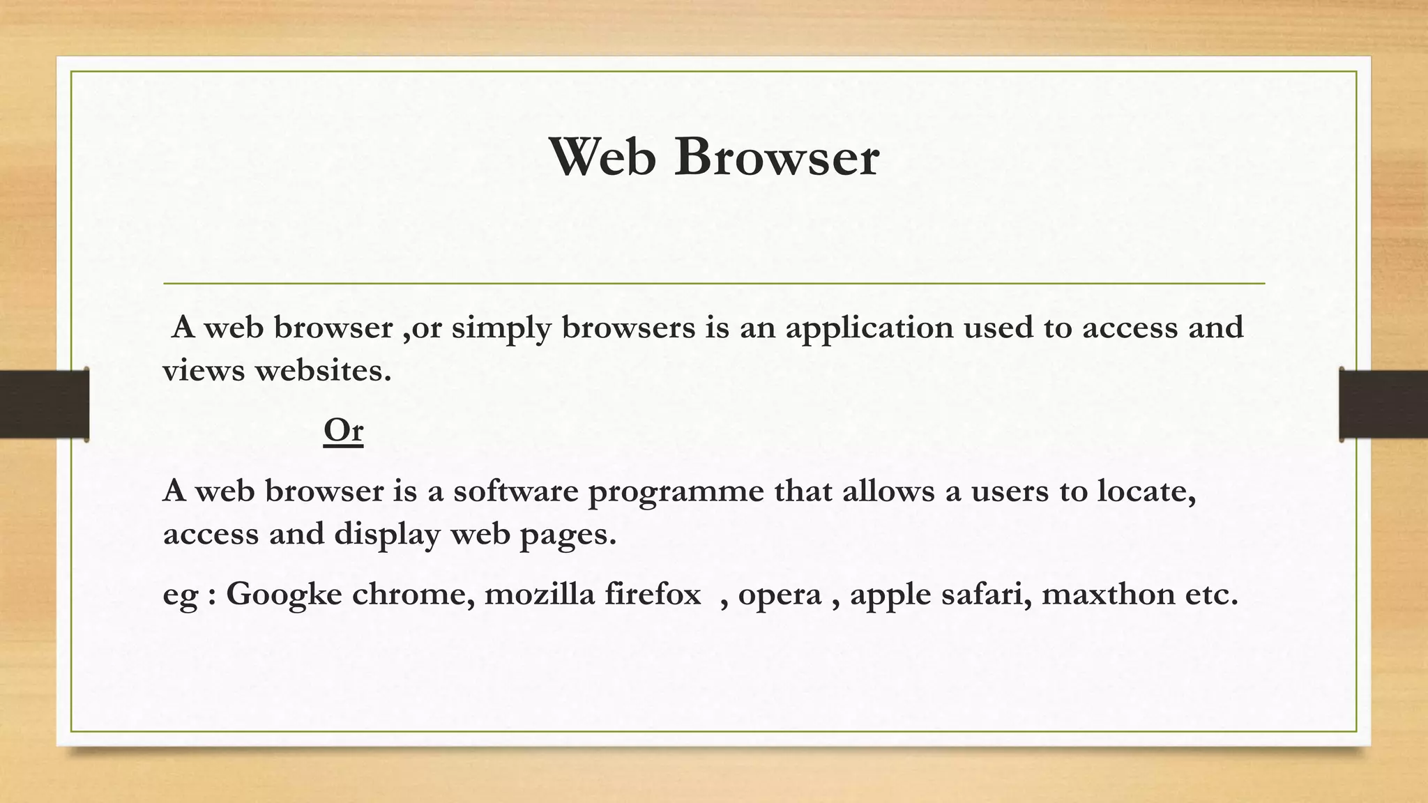 Web Browser
A web browser ,or simply browsers is an application used to access and
views websites.
Or
A web browser is a software programme that allows a users to locate,
access and display web pages.
eg : Googke chrome, mozilla firefox , opera , apple safari, maxthon etc.
 