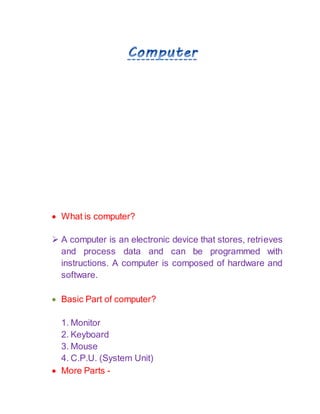  What is computer?
 A computer is an electronic device that stores, retrieves
and process data and can be programmed with
instructions. A computer is composed of hardware and
software.
 Basic Part of computer?
1. Monitor
2. Keyboard
3. Mouse
4. C.P.U. (System Unit)
 More Parts -
 