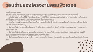 ขอบข่ายของโครงงานคอมพิวเตอร์
ขอบข่ายของโครงงาน
ดําเนินงานโดยนักเรียน เปนผู้ริเริมสร้างสรรค์และครูอาจารย์ เปนผู้ให้คําแนะนําปรึกษามีองค์ประกอบดังนี
1. เปนกิจกรรมการเรียนให้นักเรียนศึกษา ค้นคว้า ปฏิบัติดัวยตนเองโดยอาศัยหลักวิชาการทางทฤษฎีตามเนือหาโครง
งานนันๆ หรือจากประสบการณ์และกิจกรรมต่าง ๆ ทีได้พบเห็นมากแล้ว
2. นักเรียนทุกคนพิจารณาจัดทําโครงงานด้วยตนเอง หรือเปนกลุ่มโดยใช้ระยะเวลาสันๆ เปนภาคเรียน หรือมากว่าก็ได้
แล้วแต่โครงงานเล็กหรือใหญ่
3. นักเรียนเปนผู้พิจารณาริเริมสร้างสรรค์ คัดเลือกโครงงานทีจะศึกษาค้นคว้าปฏิบัติด้วยตนเองตามความถนัด สนใจ
และความพร้อม
4. นักเรียนเปนผู้เสนอโครงงาน รายละเอียดของโครงงาน แผนปฏิบัติงานและการแปลผล รายงานผลต่ออาจารย์ที
ปรึกษา เพือดําเนินงานร่วมกันให้บรรลุตามจุดหมายทีกําหนดไว้
5. เปนโครงงานทีเหมาะสมกับความรู้ ความสามารถของนักเรียนตามวัยและสติปญญา รวมทังการใช้จ่ายเงินดําเนินงาน
ด้วย
 