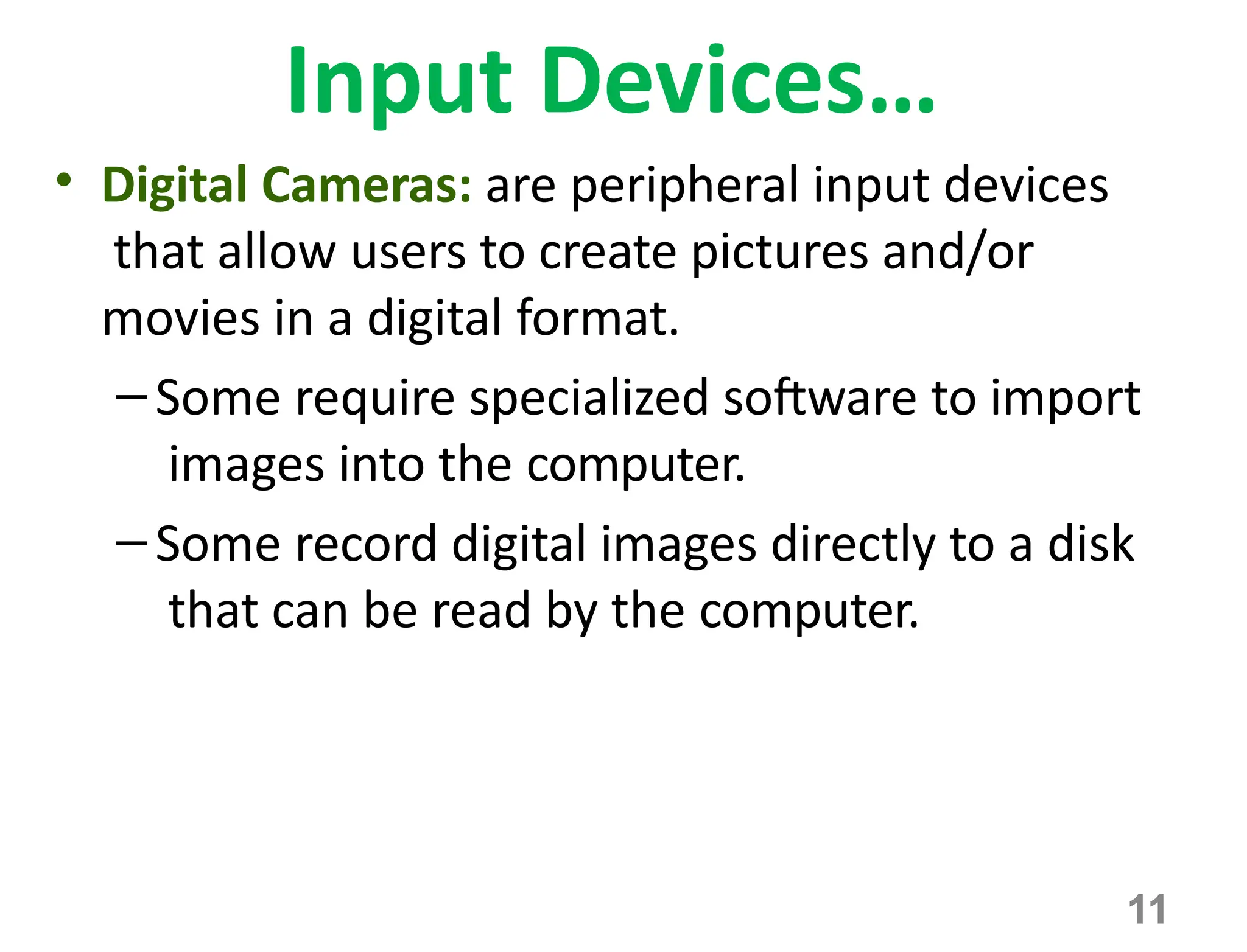 11
Input Devices…
• Digital Cameras: are peripheral input devices
that allow users to create pictures and/or
movies in a digital format.
–Some require specialized software to import
images into the computer.
–Some record digital images directly to a disk
that can be read by the computer.
 