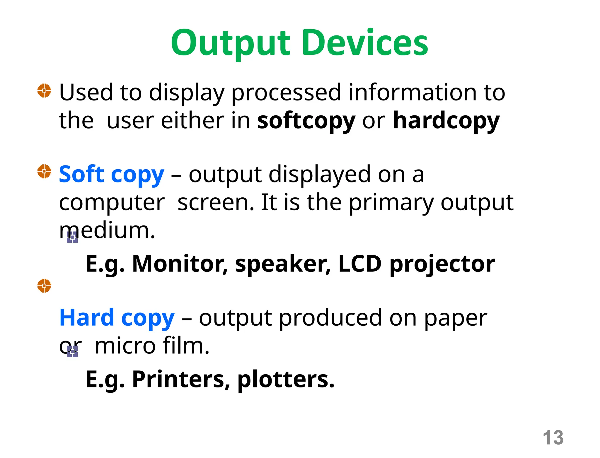 Output Devices
Used to display processed information to
the user either in softcopy or hardcopy
Soft copy – output displayed on a
computer screen. It is the primary output
medium.
E.g. Monitor, speaker, LCD projector
Hard copy – output produced on paper
or micro film.
E.g. Printers, plotters.
13
 