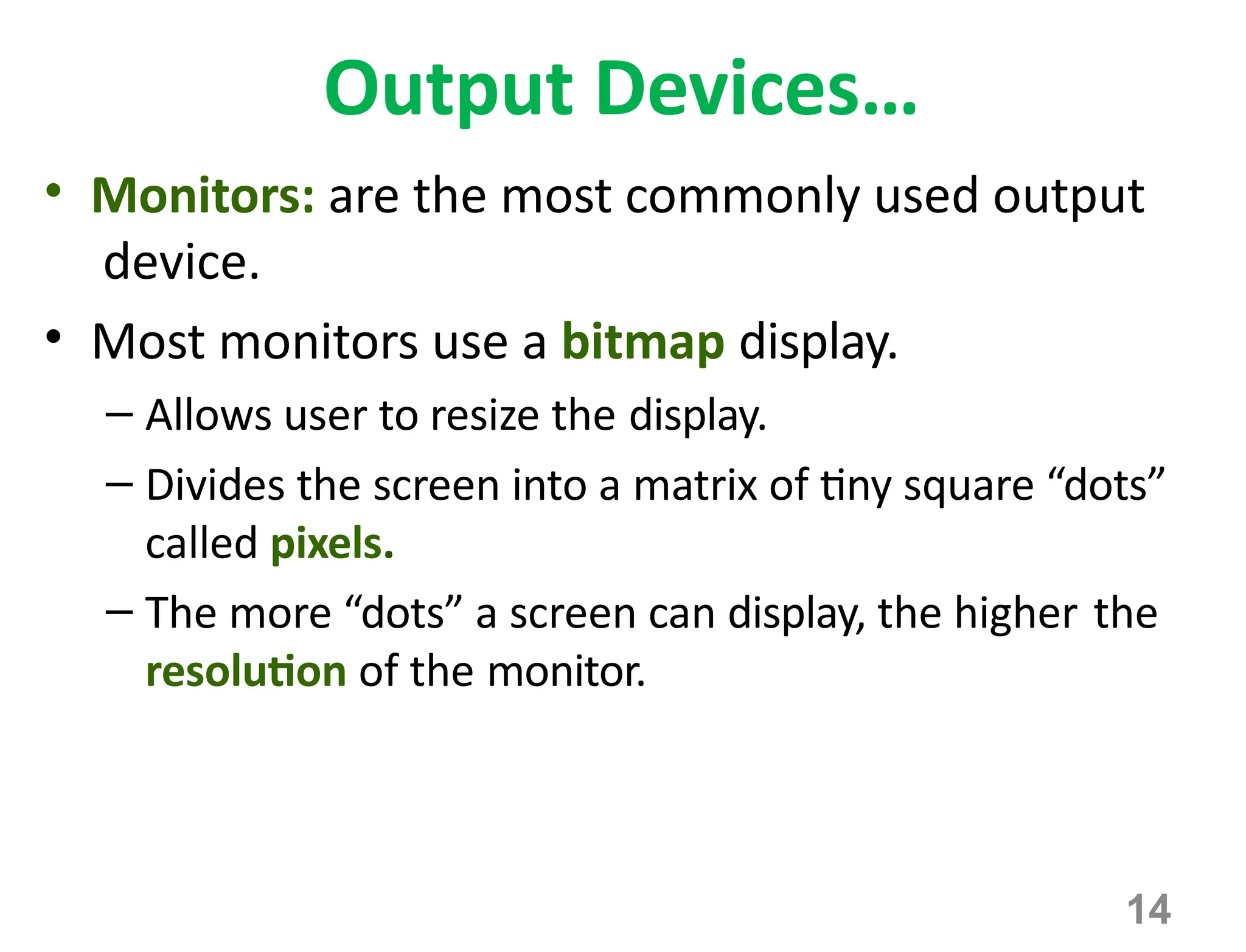 14
Output Devices…
• Monitors: are the most commonly used output
device.
• Most monitors use a bitmap display.
– Allows user to resize the display.
– Divides the screen into a matrix of tiny square “dots”
called pixels.
– The more “dots” a screen can display, the higher the
resolution of the monitor.
 