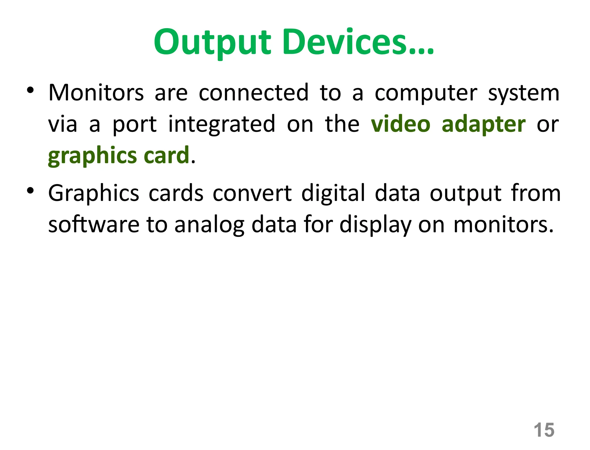 15
Output Devices…
• Monitors are connected to a computer system
via a port integrated on the video adapter or
graphics card.
• Graphics cards convert digital data output from
software to analog data for display on monitors.
 