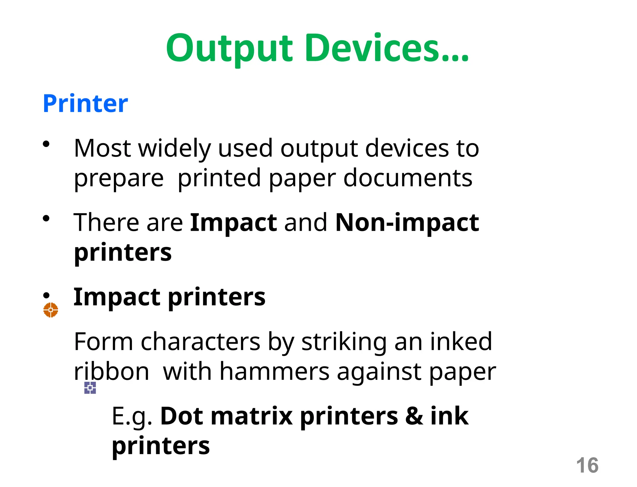 Output Devices…
Printer
• Most widely used output devices to
prepare printed paper documents
• There are Impact and Non-impact
printers
• Impact printers
Form characters by striking an inked
ribbon with hammers against paper
E.g. Dot matrix printers & ink
printers
16
 