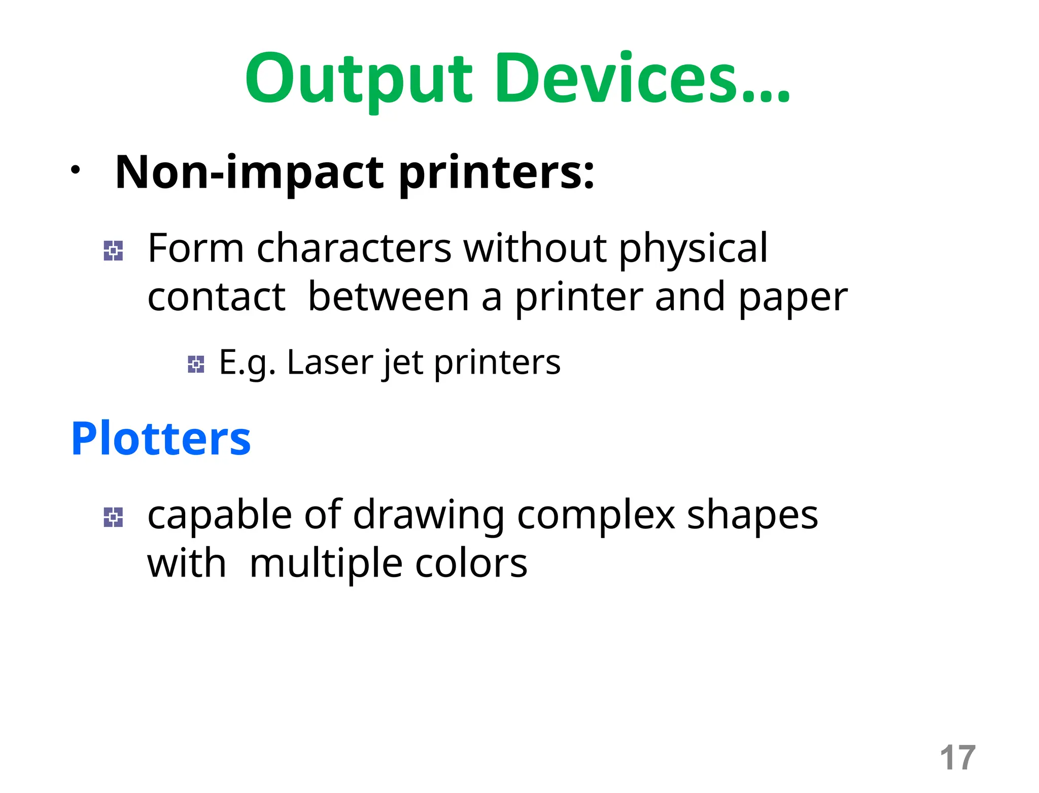 Output Devices…
• Non-impact printers:
Form characters without physical
contact between a printer and paper
E.g. Laser jet printers
Plotters
capable of drawing complex shapes
with multiple colors
17
 