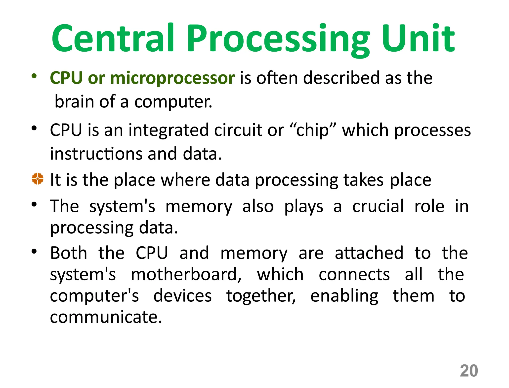 Central Processing Unit
• CPU or microprocessor is often described as the
brain of a computer.
• CPU is an integrated circuit or “chip” which processes
instructions and data.
It is the place where data processing takes place
• The system's memory also plays a crucial role in
processing data.
• Both the CPU and memory are attached to the
system's motherboard, which connects all the
computer's devices together, enabling them to
communicate.
20
 