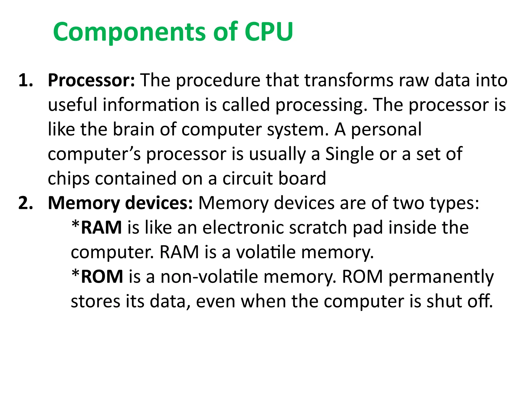 Components of CPU
1. Processor: The procedure that transforms raw data into
useful information is called processing. The processor is
like the brain of computer system. A personal
computer’s processor is usually a Single or a set of
chips contained on a circuit board
2. Memory devices: Memory devices are of two types:
*RAM is like an electronic scratch pad inside the
computer. RAM is a volatile memory.
*ROM is a non-volatile memory. ROM permanently
stores its data, even when the computer is shut off.
 
