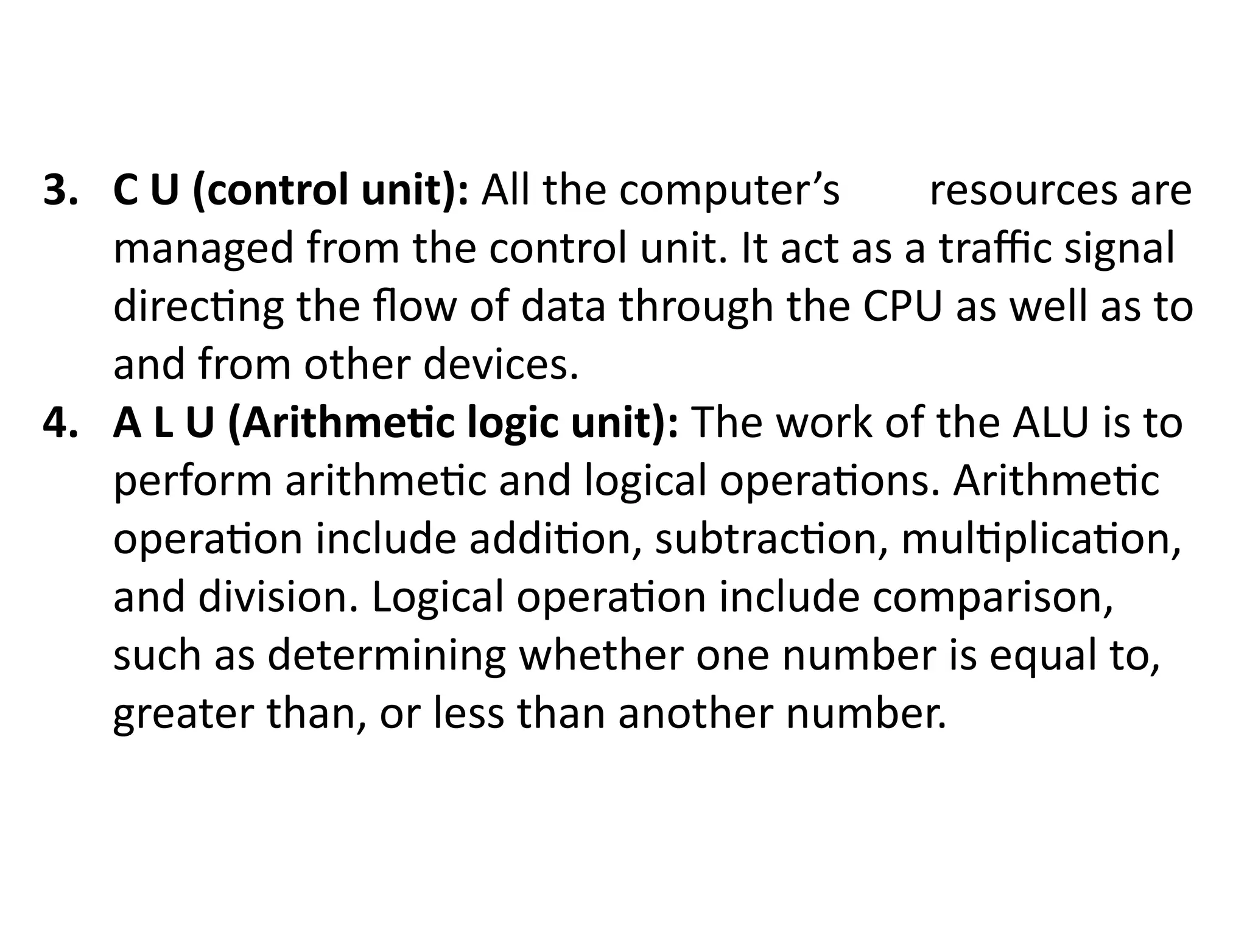3. C U (control unit): All the computer’s resources are
managed from the control unit. It act as a traffic signal
directing the flow of data through the CPU as well as to
and from other devices.
4. A L U (Arithmetic logic unit): The work of the ALU is to
perform arithmetic and logical operations. Arithmetic
operation include addition, subtraction, multiplication,
and division. Logical operation include comparison,
such as determining whether one number is equal to,
greater than, or less than another number.
 