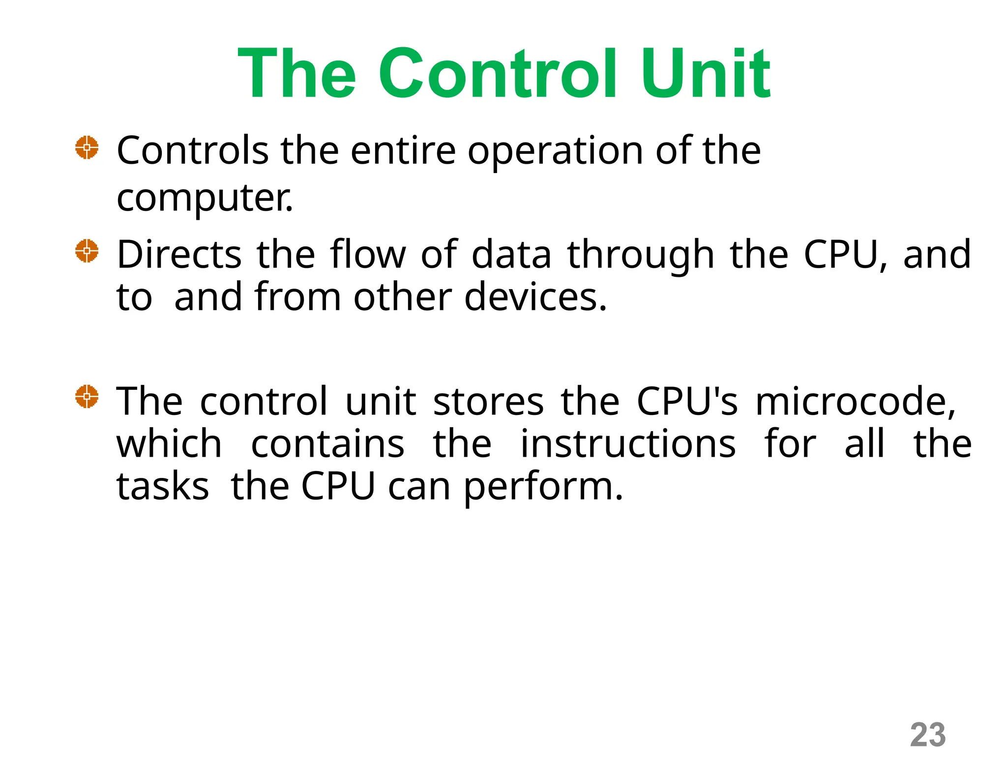 The Control Unit
Controls the entire operation of the
computer.
Directs the flow of data through the CPU, and
to and from other devices.
The control unit stores the CPU's microcode,
which contains the instructions for all the
tasks the CPU can perform.
23
 
