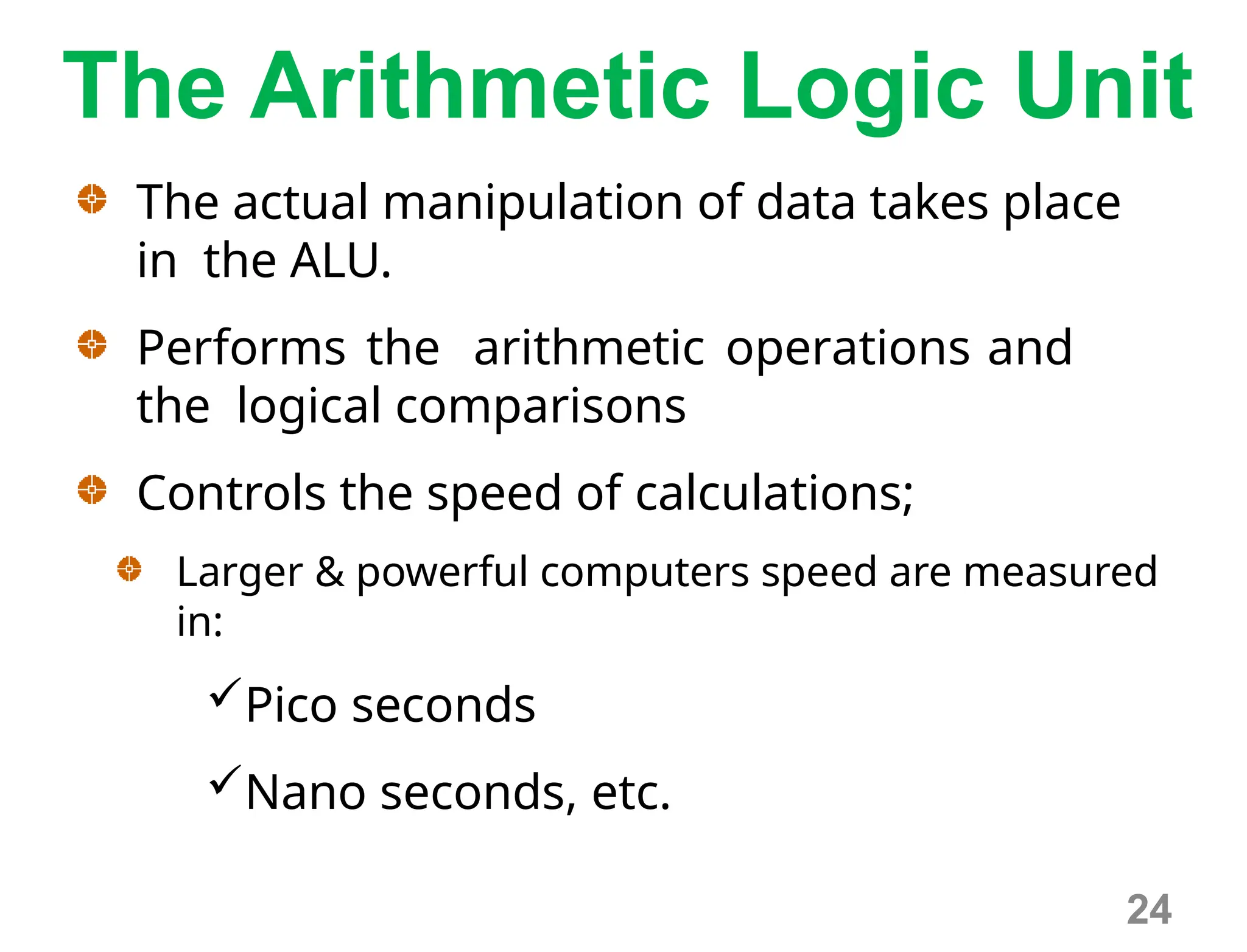 The Arithmetic Logic Unit
The actual manipulation of data takes place
in the ALU.
Performs the arithmetic operations and
the logical comparisons
Controls the speed of calculations;
Larger & powerful computers speed are measured
in:
Pico seconds
Nano seconds, etc.
24
 