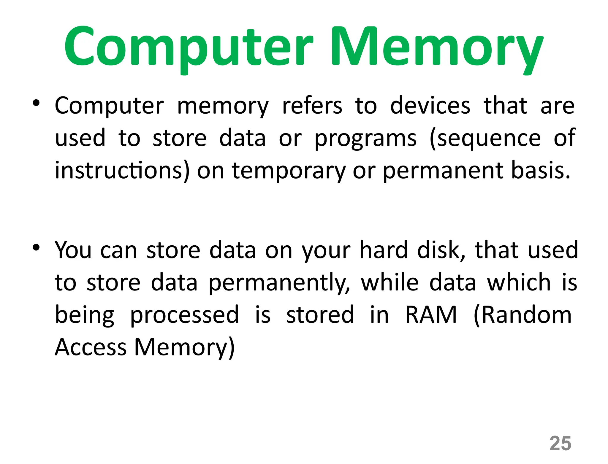 25
Computer Memory
• Computer memory refers to devices that are
used to store data or programs (sequence of
instructions) on temporary or permanent basis.
• You can store data on your hard disk, that used
to store data permanently, while data which is
being processed is stored in RAM (Random
Access Memory)
 