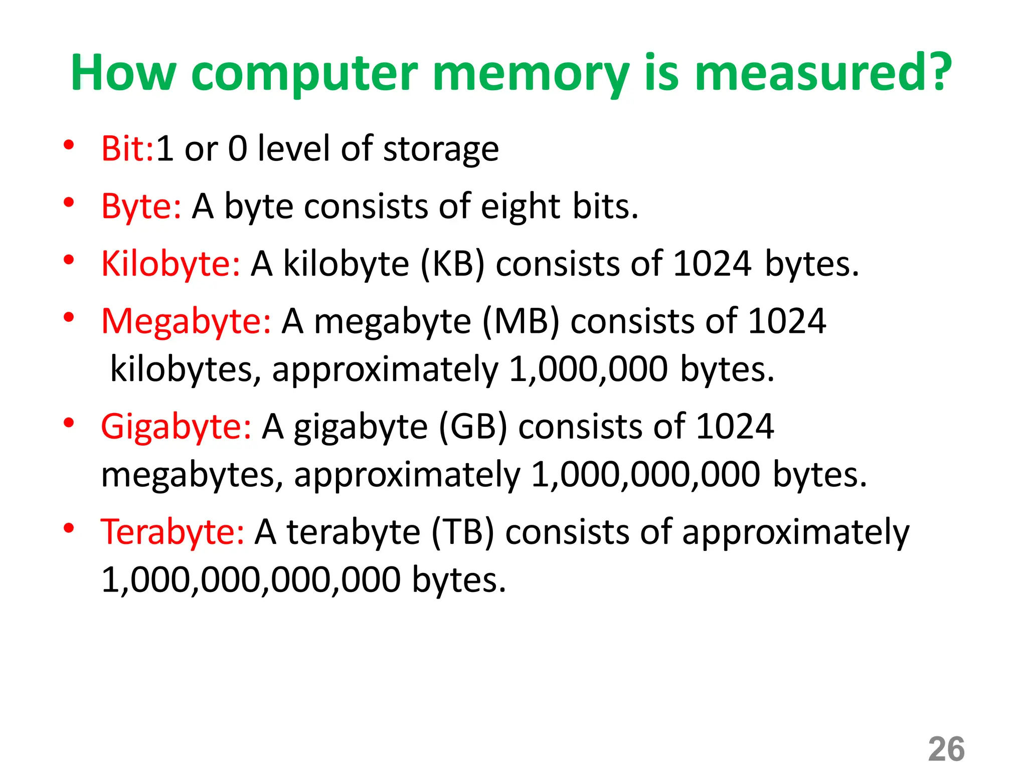 26
How computer memory is measured?
• Bit:1 or 0 level of storage
• Byte: A byte consists of eight bits.
• Kilobyte: A kilobyte (KB) consists of 1024 bytes.
• Megabyte: A megabyte (MB) consists of 1024
kilobytes, approximately 1,000,000 bytes.
• Gigabyte: A gigabyte (GB) consists of 1024
megabytes, approximately 1,000,000,000 bytes.
• Terabyte: A terabyte (TB) consists of approximately
1,000,000,000,000 bytes.
 
