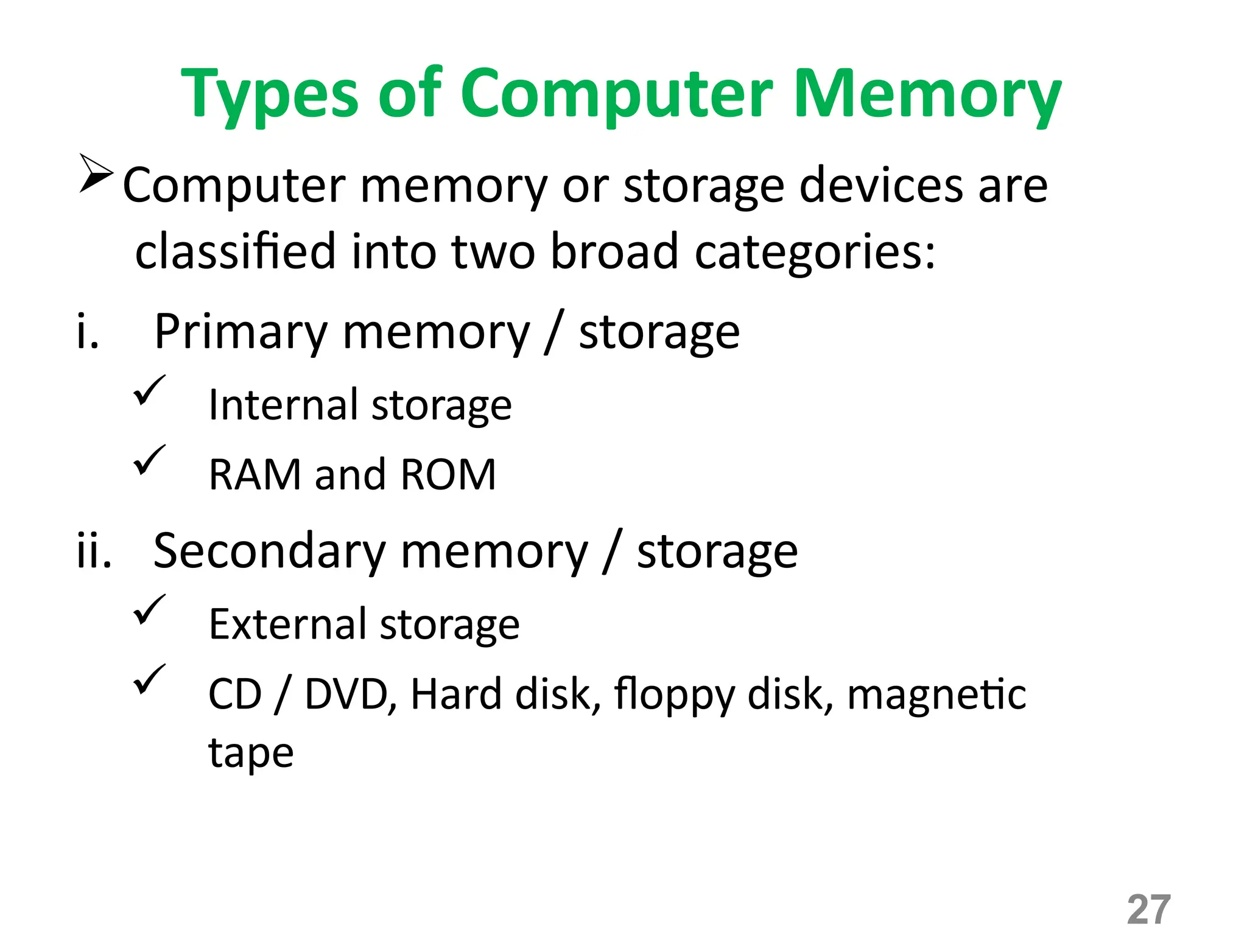 27
Types of Computer Memory
Computer memory or storage devices are
classified into two broad categories:
i. Primary memory / storage
 Internal storage
 RAM and ROM
ii. Secondary memory / storage
 External storage
 CD / DVD, Hard disk, floppy disk, magnetic
tape
 