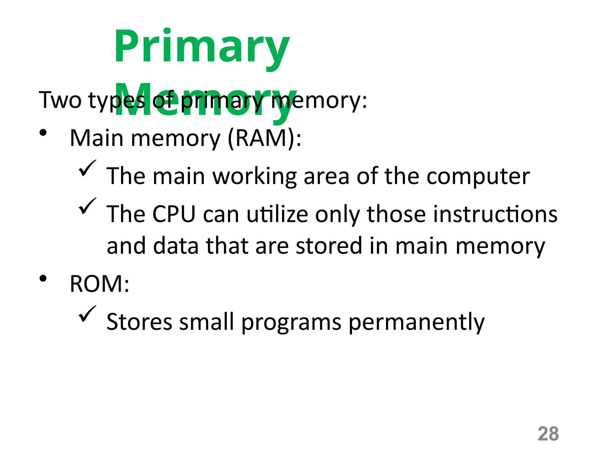 28
Primary
Memory
Two types of primary memory:
• Main memory (RAM):
 The main working area of the computer
 The CPU can utilize only those instructions
and data that are stored in main memory
• ROM:
 Stores small programs permanently
 