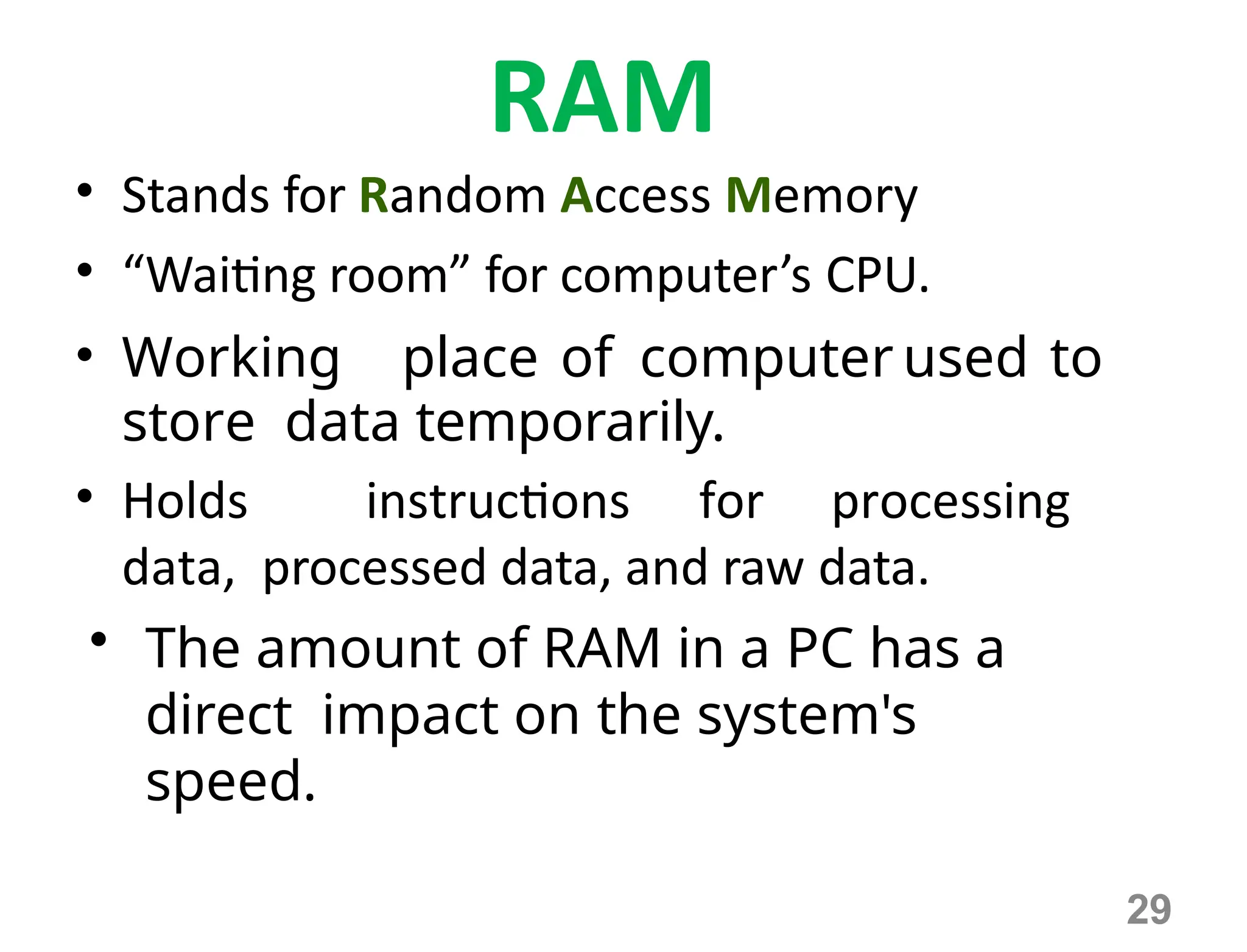 29
RAM
• Stands for Random Access Memory
• “Waiting room” for computer’s CPU.
• Working place of computer used to
store data temporarily.
• Holds instructions for processing
data, processed data, and raw data.
• The amount of RAM in a PC has a
direct impact on the system's
speed.
 