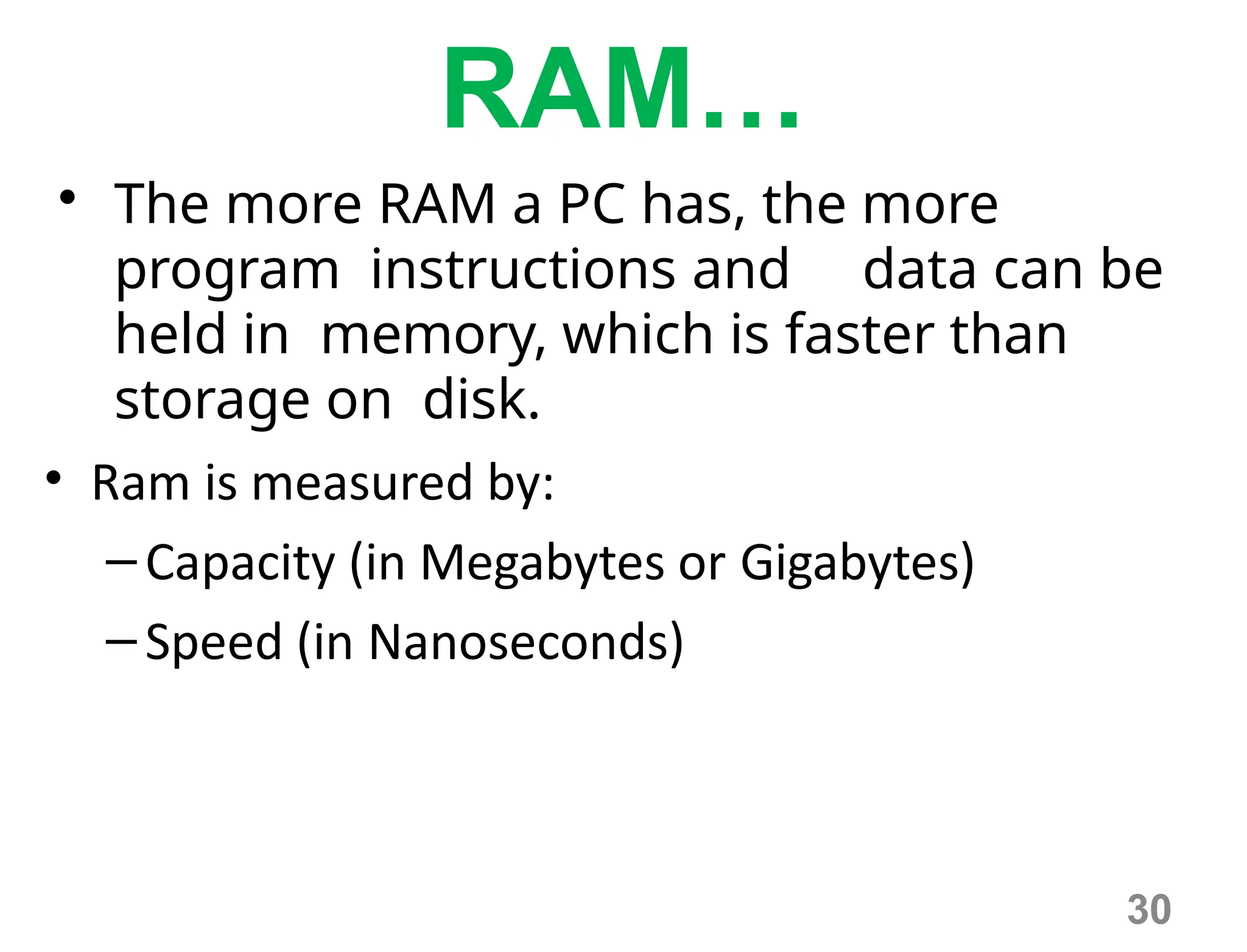 30
RAM…
• The more RAM a PC has, the more
program instructions and data can be
held in memory, which is faster than
storage on disk.
• Ram is measured by:
–Capacity (in Megabytes or Gigabytes)
–Speed (in Nanoseconds)
 