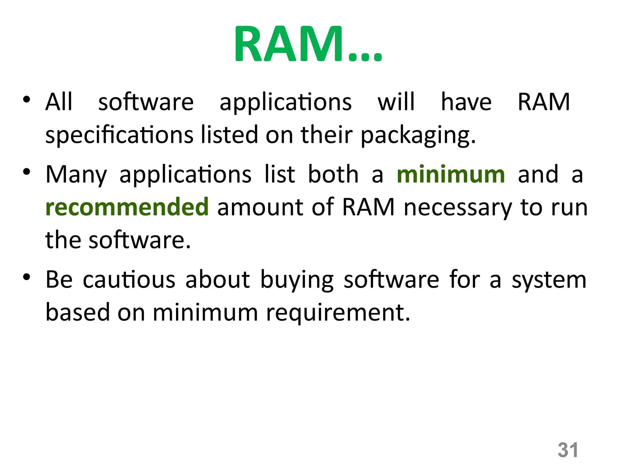 31
RAM…
• All software applications will have RAM
specifications listed on their packaging.
• Many applications list both a minimum and a
recommended amount of RAM necessary to run
the software.
• Be cautious about buying software for a system
based on minimum requirement.
 