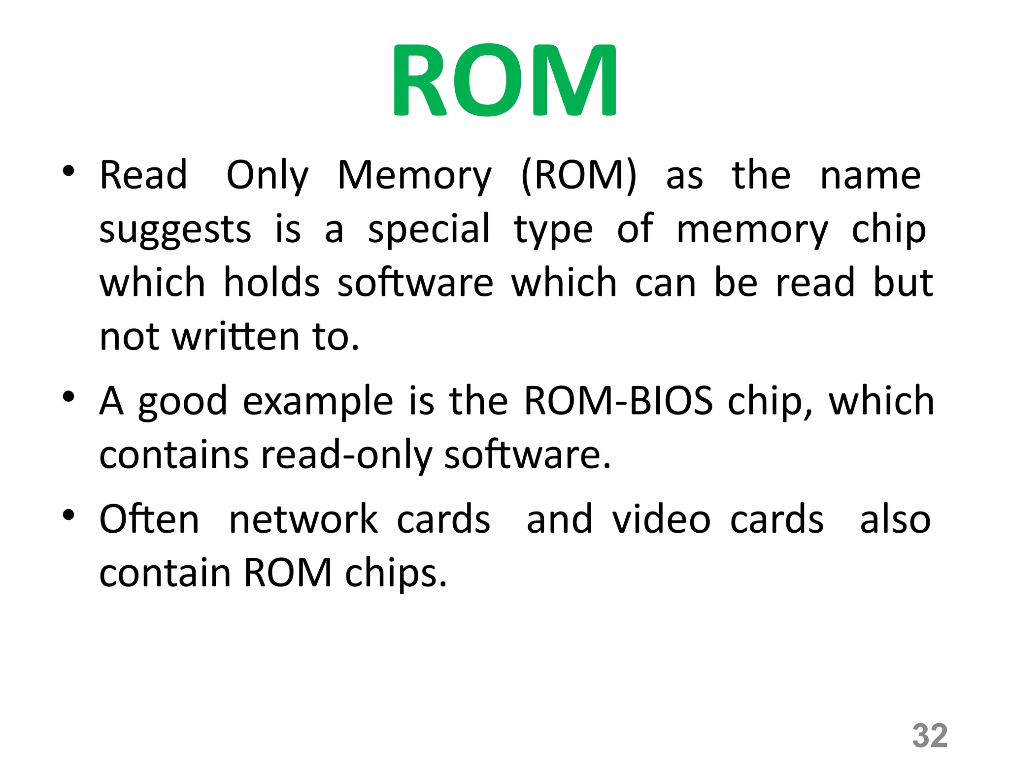 32
ROM
• Read Only Memory (ROM) as the name
suggests is a special type of memory chip
which holds software which can be read but
not written to.
• A good example is the ROM-BIOS chip, which
contains read-only software.
• Often network cards and video cards also
contain ROM chips.
 