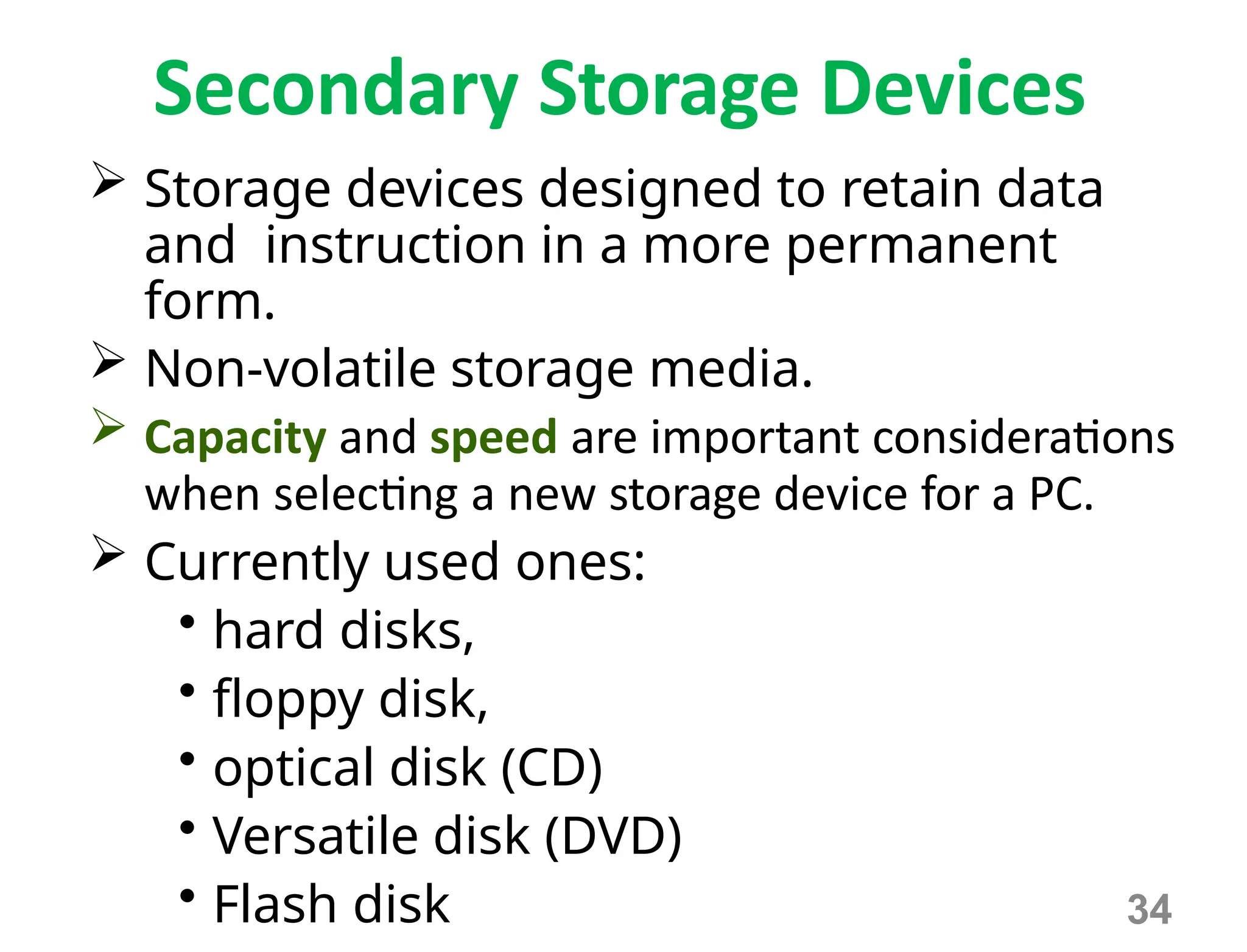 34
Secondary Storage Devices
 Storage devices designed to retain data
and instruction in a more permanent
form.
 Non-volatile storage media.
 Capacity and speed are important considerations
when selecting a new storage device for a PC.
 Currently used ones:
• hard disks,
• floppy disk,
• optical disk (CD)
• Versatile disk (DVD)
• Flash disk
 