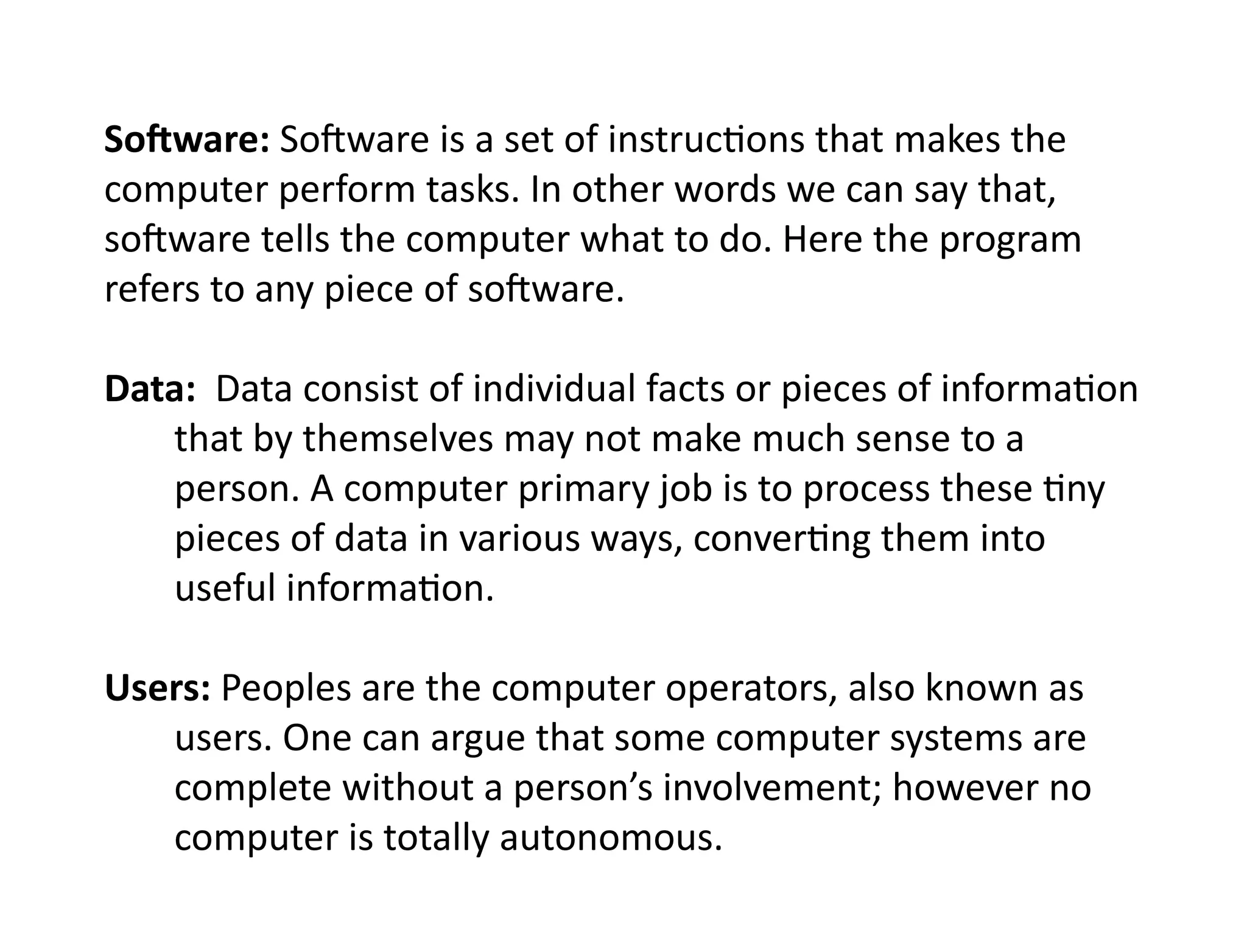 Software: Software is a set of instructions that makes the
computer perform tasks. In other words we can say that,
software tells the computer what to do. Here the program
refers to any piece of software.
Data: Data consist of individual facts or pieces of information
that by themselves may not make much sense to a
person. A computer primary job is to process these tiny
pieces of data in various ways, converting them into
useful information.
Users: Peoples are the computer operators, also known as
users. One can argue that some computer systems are
complete without a person’s involvement; however no
computer is totally autonomous.
 