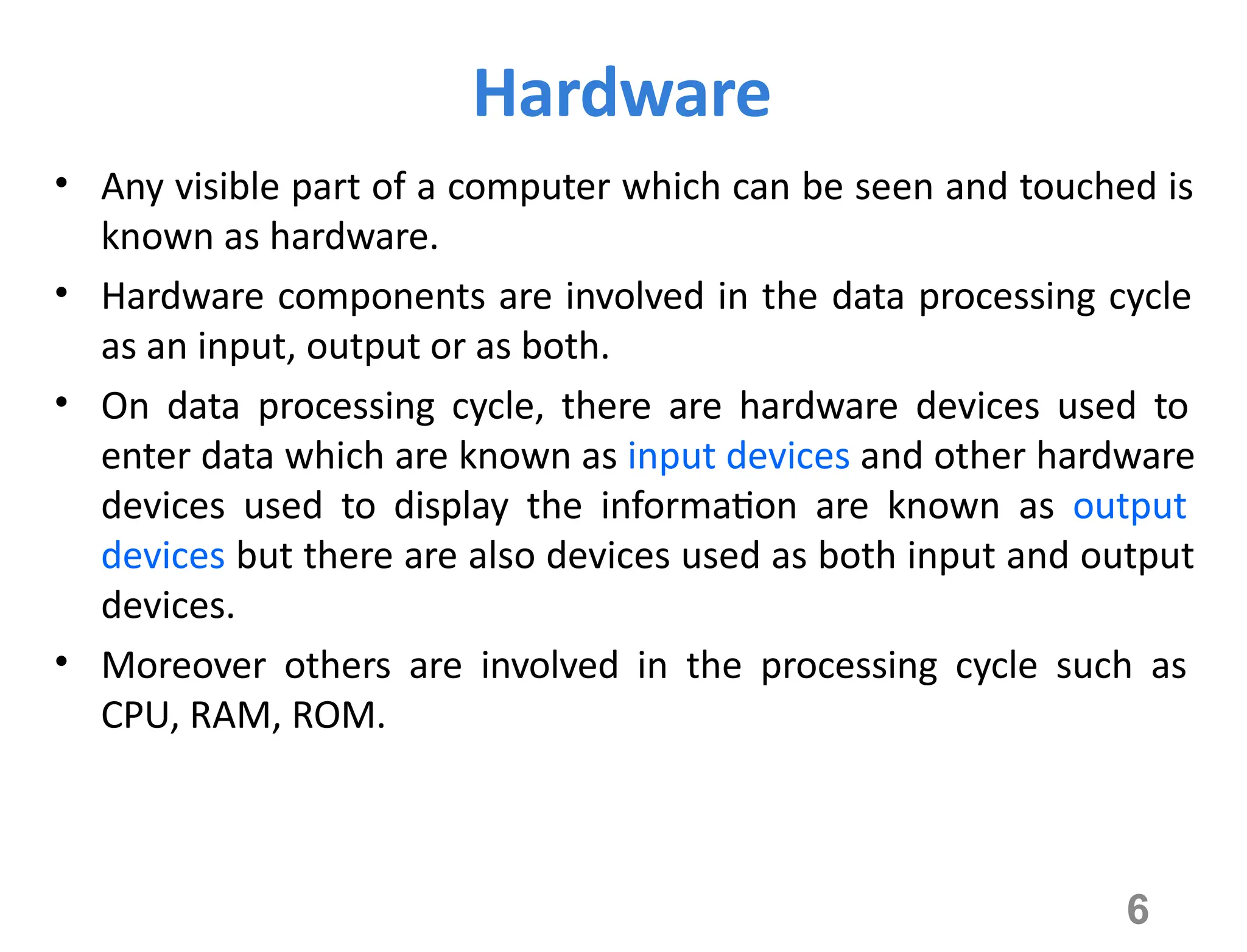 6
Hardware
• Any visible part of a computer which can be seen and touched is
known as hardware.
• Hardware components are involved in the data processing cycle
as an input, output or as both.
• On data processing cycle, there are hardware devices used to
enter data which are known as input devices and other hardware
devices used to display the information are known as output
devices but there are also devices used as both input and output
devices.
• Moreover others are involved in the processing cycle such as
CPU, RAM, ROM.
 