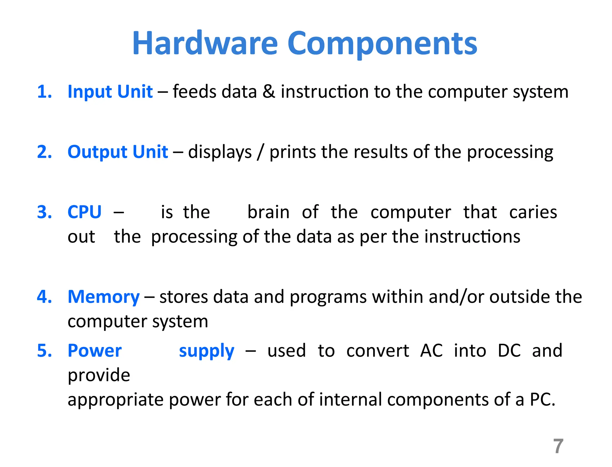 7
Hardware Components
1. Input Unit – feeds data & instruction to the computer system
2. Output Unit – displays / prints the results of the processing
3. CPU – is the brain of the computer that caries
out the processing of the data as per the instructions
4. Memory – stores data and programs within and/or outside the
computer system
5. Power supply – used to convert AC into DC and
provide
appropriate power for each of internal components of a PC.
 