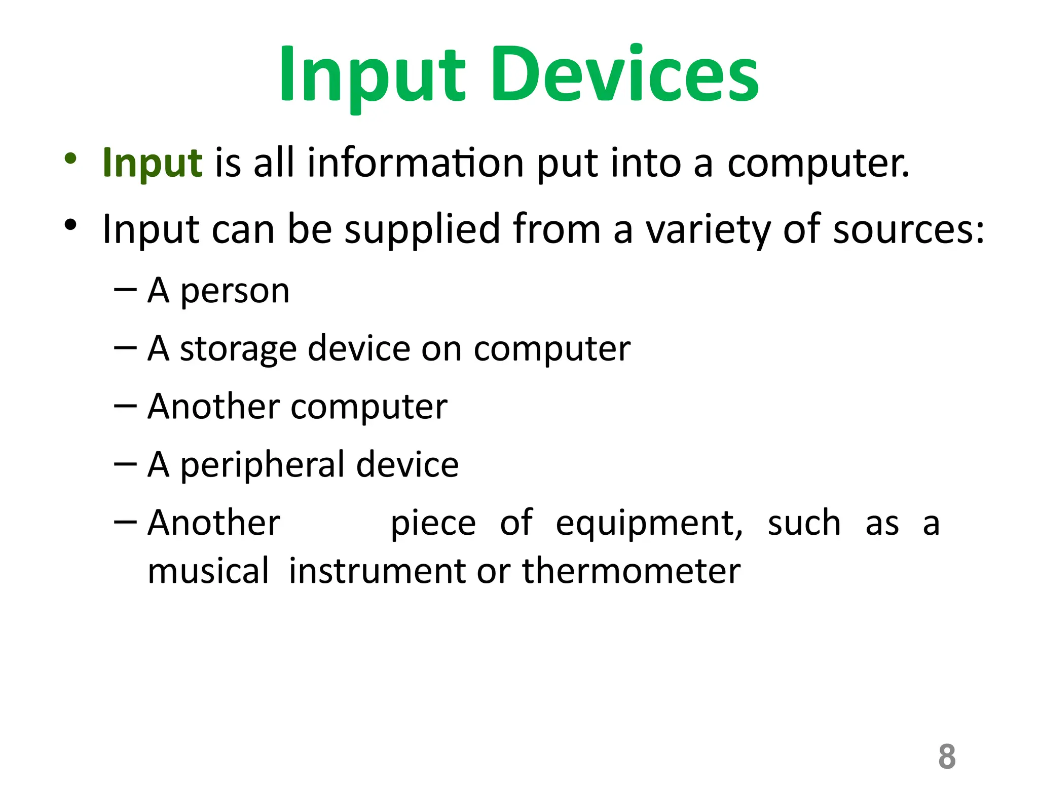 8
Input Devices
• Input is all information put into a computer.
• Input can be supplied from a variety of sources:
– A person
– A storage device on computer
– Another computer
– A peripheral device
– Another piece of equipment, such as a
musical instrument or thermometer
 