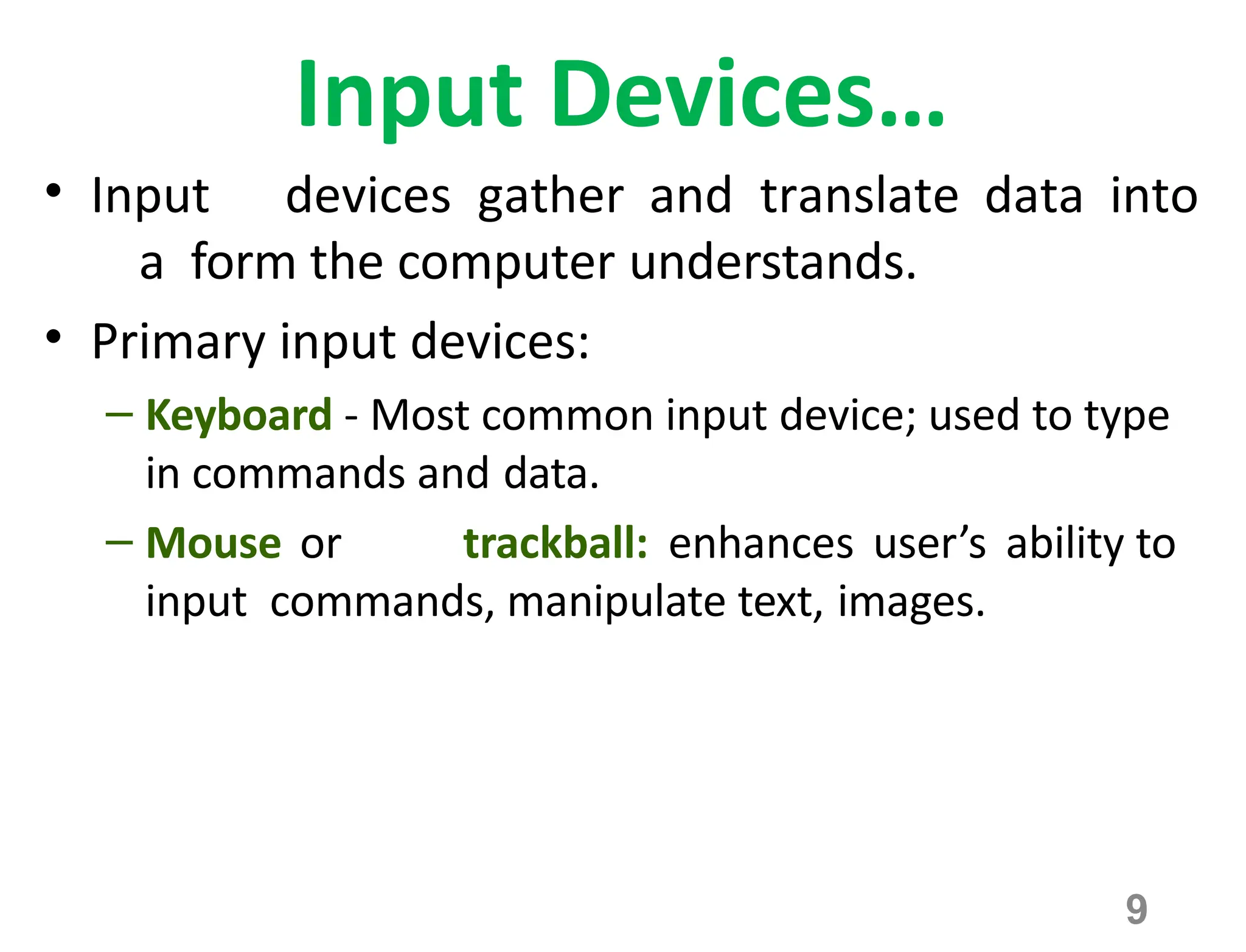 9
Input Devices…
• Input devices gather and translate data into
a form the computer understands.
• Primary input devices:
– Keyboard - Most common input device; used to type
in commands and data.
– Mouse or trackball: enhances user’s ability to
input commands, manipulate text, images.
 