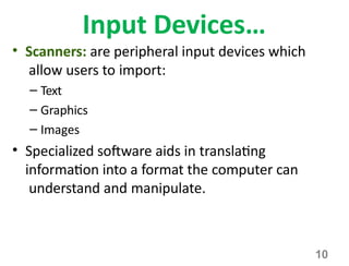 10
Input Devices…
• Scanners: are peripheral input devices which
allow users to import:
– Text
– Graphics
– Images
• Specialized software aids in translating
information into a format the computer can
understand and manipulate.
 