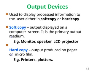 Output Devices
Used to display processed information to
the user either in softcopy or hardcopy
Soft copy – output displayed on a
computer screen. It is the primary output
medium.
E.g. Monitor, speaker, LCD projector
Hard copy – output produced on paper
or micro film.
E.g. Printers, plotters.
13
 