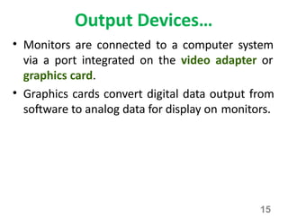 15
Output Devices…
• Monitors are connected to a computer system
via a port integrated on the video adapter or
graphics card.
• Graphics cards convert digital data output from
software to analog data for display on monitors.
 
