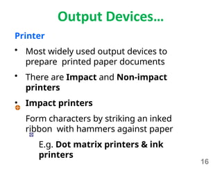 Output Devices…
Printer
• Most widely used output devices to
prepare printed paper documents
• There are Impact and Non-impact
printers
• Impact printers
Form characters by striking an inked
ribbon with hammers against paper
E.g. Dot matrix printers & ink
printers
16
 