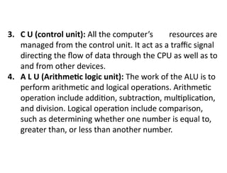 3. C U (control unit): All the computer’s resources are
managed from the control unit. It act as a traffic signal
directing the flow of data through the CPU as well as to
and from other devices.
4. A L U (Arithmetic logic unit): The work of the ALU is to
perform arithmetic and logical operations. Arithmetic
operation include addition, subtraction, multiplication,
and division. Logical operation include comparison,
such as determining whether one number is equal to,
greater than, or less than another number.
 