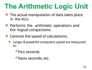 The Arithmetic Logic Unit
The actual manipulation of data takes place
in the ALU.
Performs the arithmetic operations and
the logical comparisons
Controls the speed of calculations;
Larger & powerful computers speed are measured
in:
Pico seconds
Nano seconds, etc.
24
 