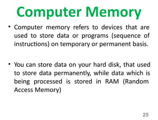 25
Computer Memory
• Computer memory refers to devices that are
used to store data or programs (sequence of
instructions) on temporary or permanent basis.
• You can store data on your hard disk, that used
to store data permanently, while data which is
being processed is stored in RAM (Random
Access Memory)
 