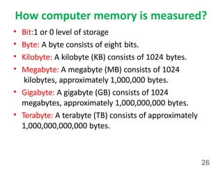 26
How computer memory is measured?
• Bit:1 or 0 level of storage
• Byte: A byte consists of eight bits.
• Kilobyte: A kilobyte (KB) consists of 1024 bytes.
• Megabyte: A megabyte (MB) consists of 1024
kilobytes, approximately 1,000,000 bytes.
• Gigabyte: A gigabyte (GB) consists of 1024
megabytes, approximately 1,000,000,000 bytes.
• Terabyte: A terabyte (TB) consists of approximately
1,000,000,000,000 bytes.
 