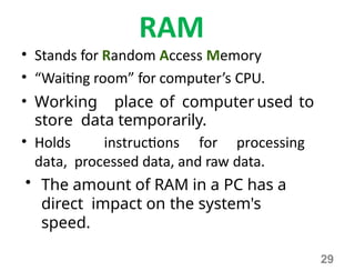 29
RAM
• Stands for Random Access Memory
• “Waiting room” for computer’s CPU.
• Working place of computer used to
store data temporarily.
• Holds instructions for processing
data, processed data, and raw data.
• The amount of RAM in a PC has a
direct impact on the system's
speed.
 