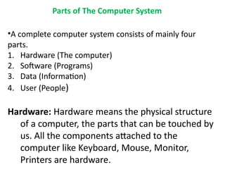 Parts of The Computer System
•A complete computer system consists of mainly four
parts.
1. Hardware (The computer)
2. Software (Programs)
3. Data (Information)
4. User (People)
Hardware: Hardware means the physical structure
of a computer, the parts that can be touched by
us. All the components attached to the
computer like Keyboard, Mouse, Monitor,
Printers are hardware.
 