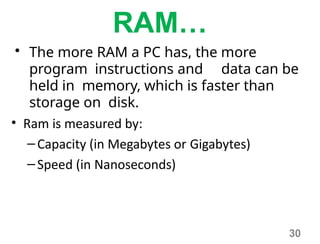 30
RAM…
• The more RAM a PC has, the more
program instructions and data can be
held in memory, which is faster than
storage on disk.
• Ram is measured by:
–Capacity (in Megabytes or Gigabytes)
–Speed (in Nanoseconds)
 