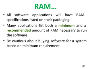31
RAM…
• All software applications will have RAM
specifications listed on their packaging.
• Many applications list both a minimum and a
recommended amount of RAM necessary to run
the software.
• Be cautious about buying software for a system
based on minimum requirement.
 