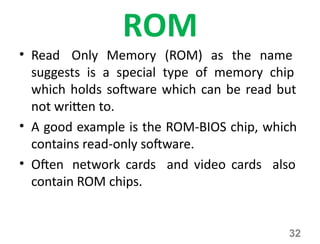 32
ROM
• Read Only Memory (ROM) as the name
suggests is a special type of memory chip
which holds software which can be read but
not written to.
• A good example is the ROM-BIOS chip, which
contains read-only software.
• Often network cards and video cards also
contain ROM chips.
 