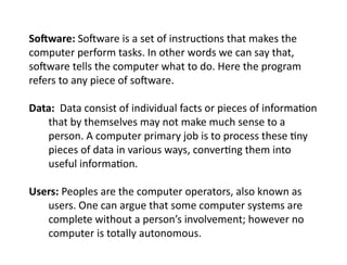 Software: Software is a set of instructions that makes the
computer perform tasks. In other words we can say that,
software tells the computer what to do. Here the program
refers to any piece of software.
Data: Data consist of individual facts or pieces of information
that by themselves may not make much sense to a
person. A computer primary job is to process these tiny
pieces of data in various ways, converting them into
useful information.
Users: Peoples are the computer operators, also known as
users. One can argue that some computer systems are
complete without a person’s involvement; however no
computer is totally autonomous.
 
