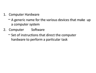 1. Computer Hardware
– A generic name for the various devices that make up
a computer system
2. Computer Software
– Set of instructions that direct the computer
hardware to perform a particular task
 