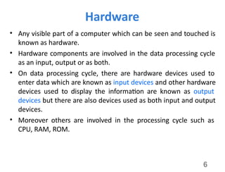 6
Hardware
• Any visible part of a computer which can be seen and touched is
known as hardware.
• Hardware components are involved in the data processing cycle
as an input, output or as both.
• On data processing cycle, there are hardware devices used to
enter data which are known as input devices and other hardware
devices used to display the information are known as output
devices but there are also devices used as both input and output
devices.
• Moreover others are involved in the processing cycle such as
CPU, RAM, ROM.
 