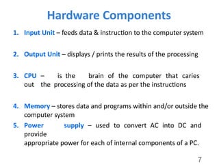 7
Hardware Components
1. Input Unit – feeds data & instruction to the computer system
2. Output Unit – displays / prints the results of the processing
3. CPU – is the brain of the computer that caries
out the processing of the data as per the instructions
4. Memory – stores data and programs within and/or outside the
computer system
5. Power supply – used to convert AC into DC and
provide
appropriate power for each of internal components of a PC.
 